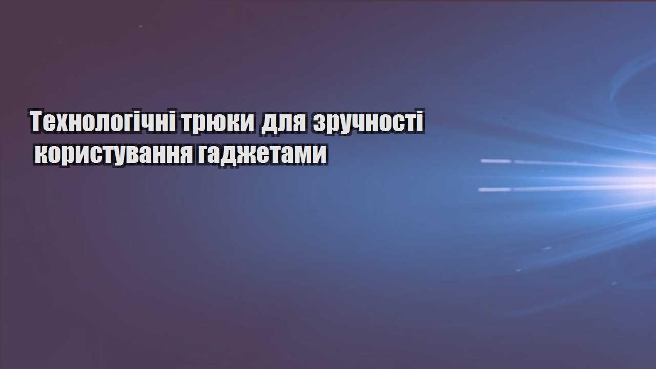 tehnologichni tryuky dlya zruchnosti korystuvannya gadzhetamy