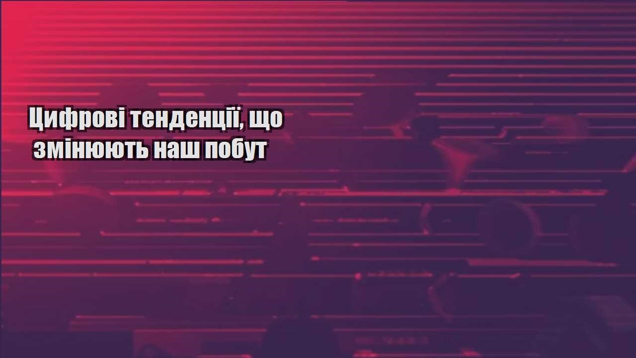 czyfrovi tendencziyi shho zminyuyut nash pobut