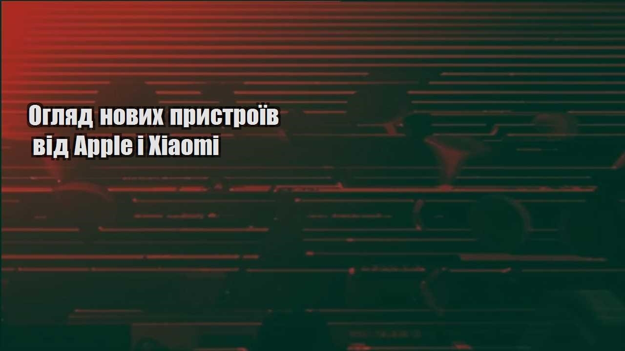 Огляд нових пристроїв від Apple і Xiaomi